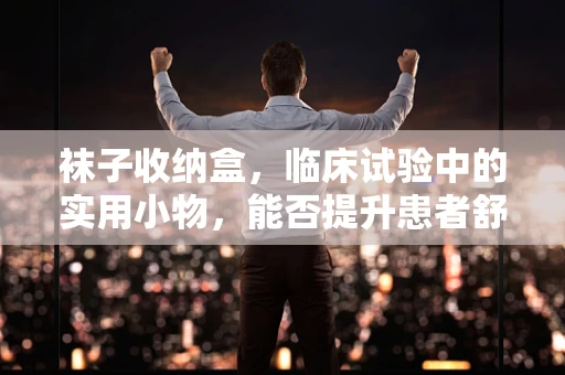 袜子收纳盒，临床试验中的实用小物，能否提升患者舒适度？