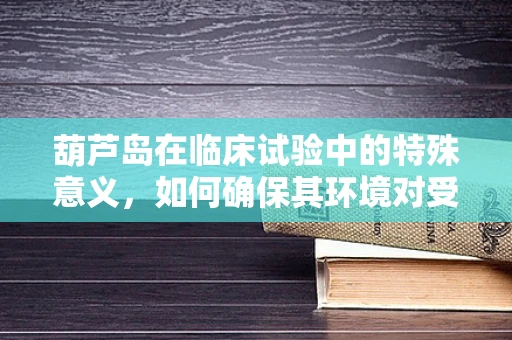 葫芦岛在临床试验中的特殊意义，如何确保其环境对受试者的影响？