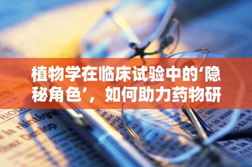 植物学在临床试验中的‘隐秘角色’，如何助力药物研发？