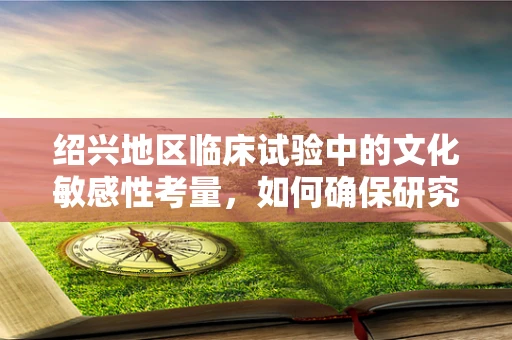 绍兴地区临床试验中的文化敏感性考量，如何确保研究参与者的理解和同意？