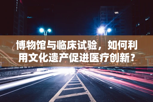 博物馆与临床试验，如何利用文化遗产促进医疗创新？