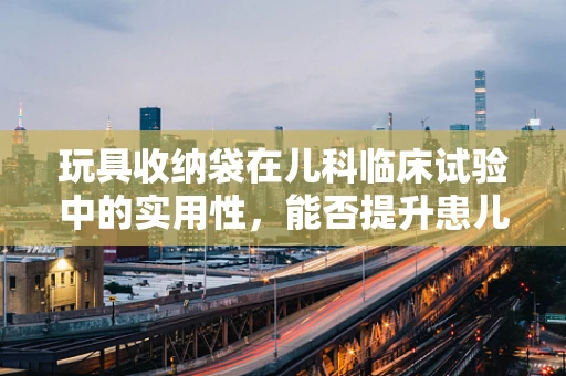 玩具收纳袋在儿科临床试验中的实用性，能否提升患儿依从性？