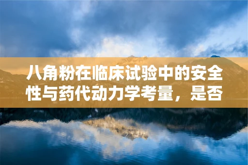 八角粉在临床试验中的安全性与药代动力学考量，是否会成为未来药物研发的‘香料’？