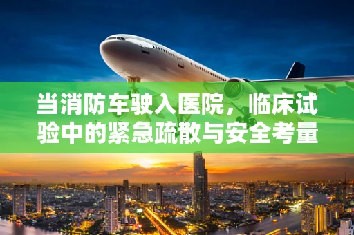 当消防车驶入医院，临床试验中的紧急疏散与安全考量