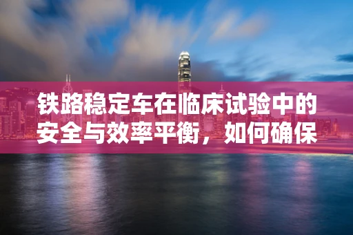 铁路稳定车在临床试验中的安全与效率平衡，如何确保移动实验室的稳定与安全？