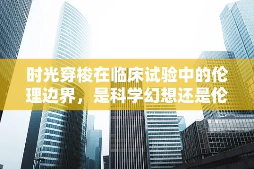 时光穿梭在临床试验中的伦理边界，是科学幻想还是伦理实践？