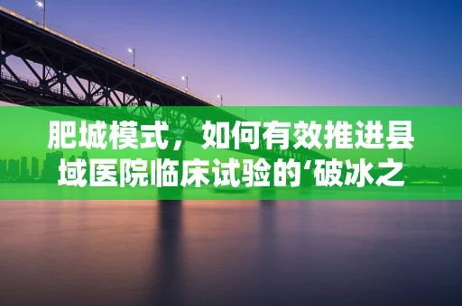 肥城模式，如何有效推进县域医院临床试验的‘破冰之旅’？
