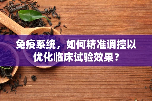 免疫系统，如何精准调控以优化临床试验效果？