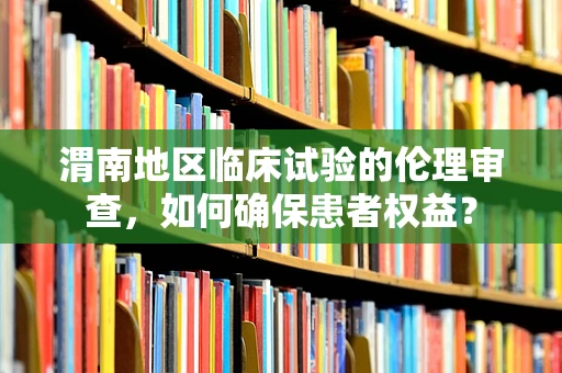 渭南地区临床试验的伦理审查，如何确保患者权益？
