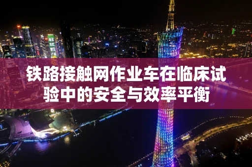铁路接触网作业车在临床试验中的安全与效率平衡