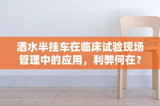 洒水半挂车在临床试验现场管理中的应用，利弊何在？