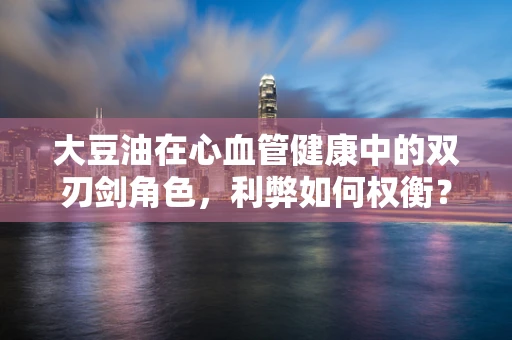 大豆油在心血管健康中的双刃剑角色，利弊如何权衡？