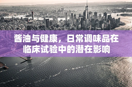 酱油与健康，日常调味品在临床试验中的潜在影响