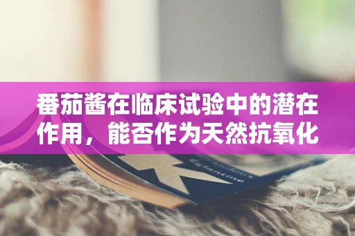番茄酱在临床试验中的潜在作用，能否作为天然抗氧化剂？