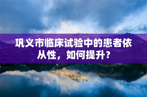 巩义市临床试验中的患者依从性，如何提升？