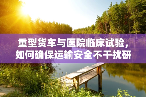 重型货车与医院临床试验，如何确保运输安全不干扰研究？