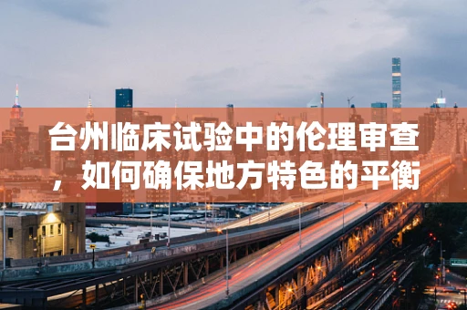 台州临床试验中的伦理审查，如何确保地方特色的平衡？