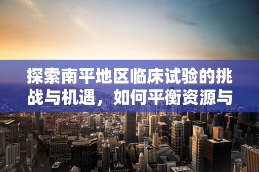 探索南平地区临床试验的挑战与机遇，如何平衡资源与患者参与度？