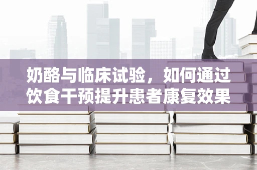 奶酪与临床试验，如何通过饮食干预提升患者康复效果？
