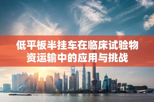 低平板半挂车在临床试验物资运输中的应用与挑战