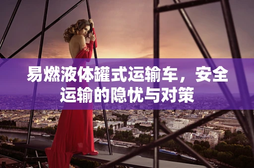 易燃液体罐式运输车，安全运输的隐忧与对策