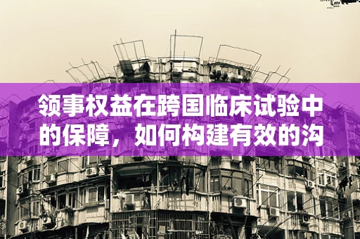 领事权益在跨国临床试验中的保障，如何构建有效的沟通桥梁？