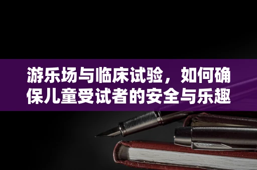 游乐场与临床试验，如何确保儿童受试者的安全与乐趣？