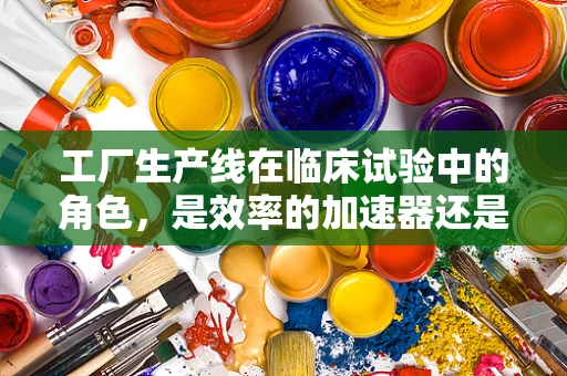 工厂生产线在临床试验中的角色，是效率的加速器还是风险的放大器？