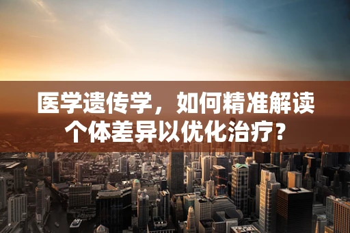 医学遗传学，如何精准解读个体差异以优化治疗？