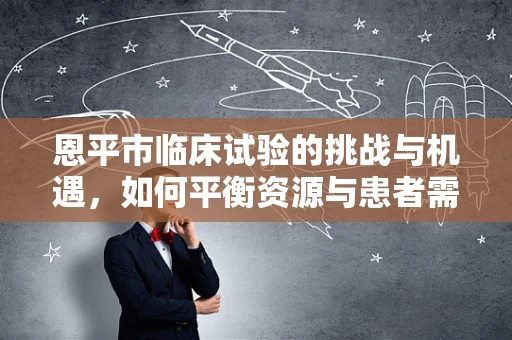 恩平市临床试验的挑战与机遇，如何平衡资源与患者需求？