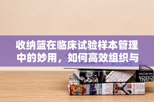 收纳篮在临床试验样本管理中的妙用，如何高效组织与保护？