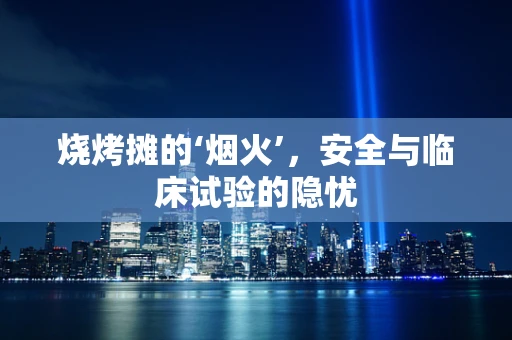 烧烤摊的‘烟火’，安全与临床试验的隐忧