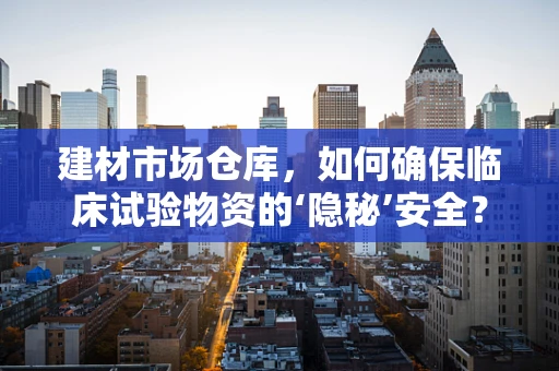 建材市场仓库，如何确保临床试验物资的‘隐秘’安全？