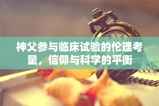 神父参与临床试验的伦理考量，信仰与科学的平衡