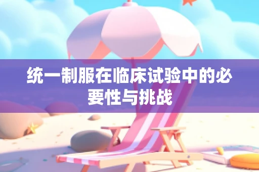 统一制服在临床试验中的必要性与挑战