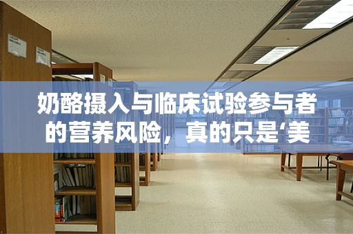 奶酪摄入与临床试验参与者的营养风险，真的只是‘美味’的困扰吗？
