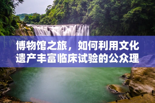 博物馆之旅，如何利用文化遗产丰富临床试验的公众理解？