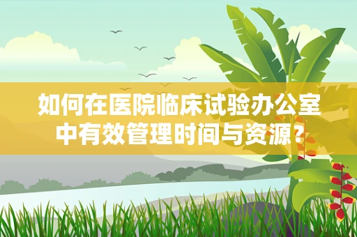 如何在医院临床试验办公室中有效管理时间与资源？