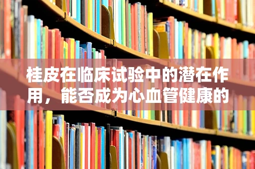 桂皮在临床试验中的潜在作用，能否成为心血管健康的‘秘密武器’？