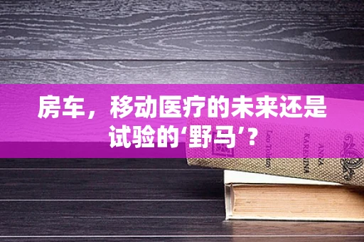 房车，移动医疗的未来还是试验的‘野马’？