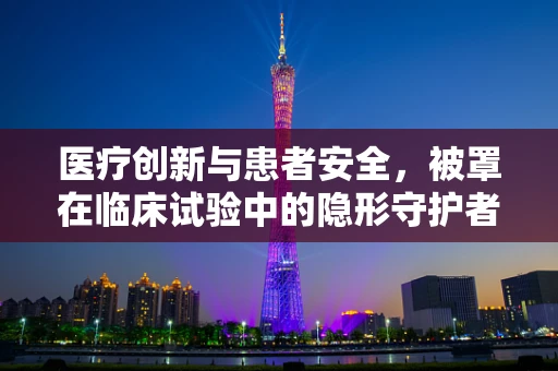 医疗创新与患者安全，被罩在临床试验中的隐形守护者角色？