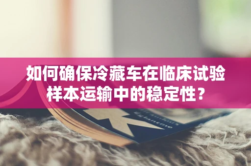 如何确保冷藏车在临床试验样本运输中的稳定性？