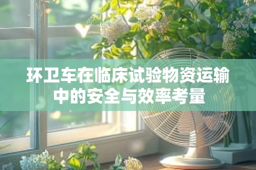 环卫车在临床试验物资运输中的安全与效率考量