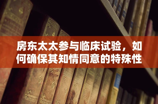 房东太太参与临床试验，如何确保其知情同意的特殊性？