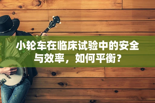 小轮车在临床试验中的安全与效率，如何平衡？