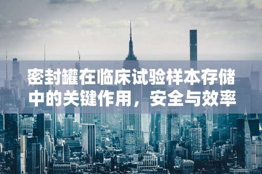 密封罐在临床试验样本存储中的关键作用，安全与效率的平衡？