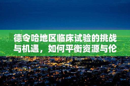 德令哈地区临床试验的挑战与机遇，如何平衡资源与伦理？