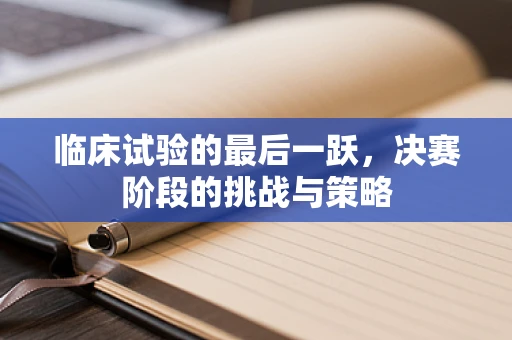 临床试验的最后一跃，决赛阶段的挑战与策略