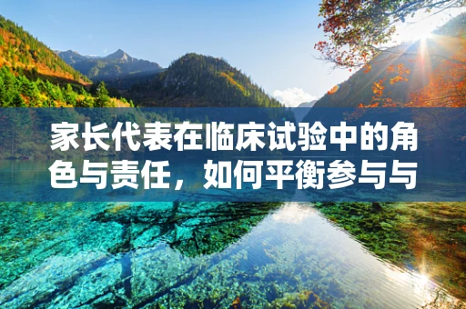 家长代表在临床试验中的角色与责任，如何平衡参与与保护？