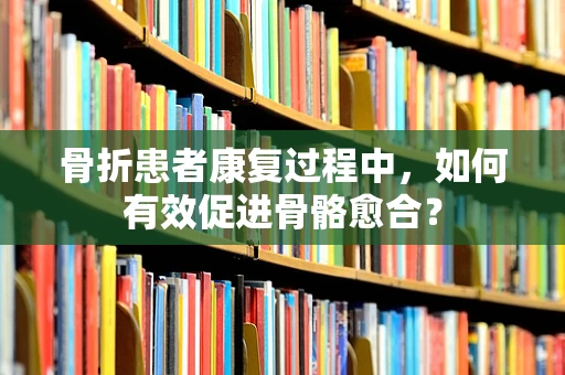 骨折患者康复过程中，如何有效促进骨骼愈合？